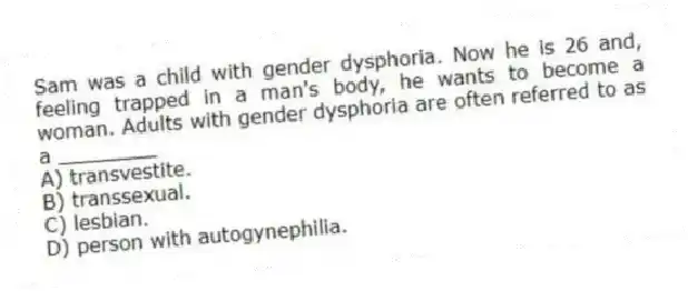 Sam was a child with gender dysphoria. Now he is 26 and, feeling trapped in a man's body, he wants to become a woman. Adults with gender dysphoria are often referred to as a ________
A) transvestite.
B) transsexual.
C) lesbian.
D) person with autogynephilia.