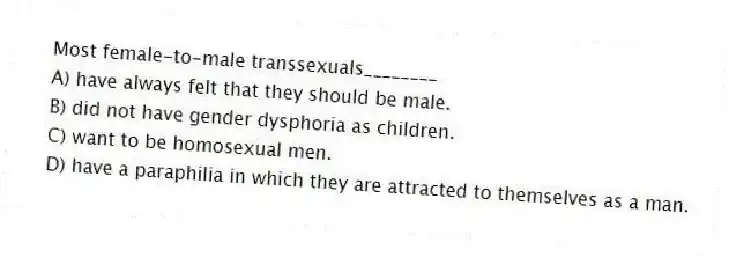 Most female-to-male transsexuals________
A) have always felt that they should be male.
B) did not have gender dysphoria as children.
C) want to be homosexual men.
D) have a paraphilia in which they are attracted to themselves as a man.