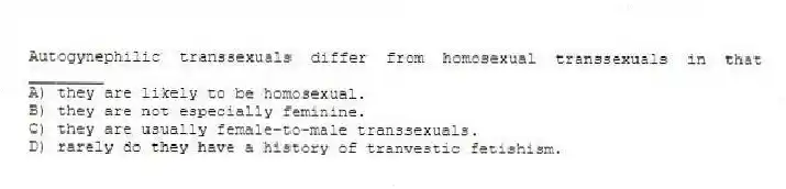 Autogynephilic transsexuals differ from homosexual transsexuals in that ________
A) they are likely to be homosexual.
B) they are not especially feminine.
C) they are usually female-to-male transsexuals.
D) rarely do they have a history of tranvestic fetishism.