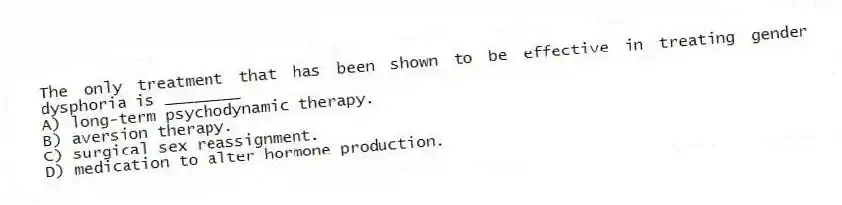 The only treatment that has been shown to be effective in treating gender dysphoria is ________
A) long-term psychodynamic therapy.
B) aversion therapy.
C) surgical sex reassignment.
D) medication to alter hormone production.