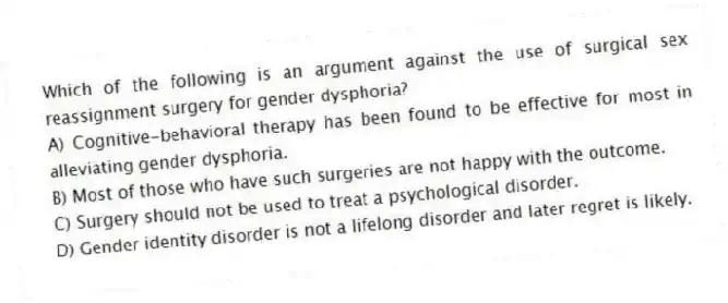 Which of the following is an argument against the use of surgical sex reassignment surgery for gender dysphoria?
A) Cognitive-behavioral therapy has been found to be effective for most in alleviating gender dysphoria.
B) Most of those who have such surgeries are not happy with the outcome.
C) Surgery should not be used to treat a psychological disorder.
D) Gender identity disorder is not a lifelong disorder and later regret is likely.