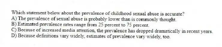 Which statement below about the prevalence of childhood sexual abuse is accurate?
A) The prevalence of sexual abuse is probably lower than is commonly thought.
B) Estimated prevalence rates range from 25 percent to 75 percent.
C) Because of increased media attention, the prevalence has dropped dramatically in recent years.
D) Because definitions vary widely, estimates of prevalence vary widely, too.