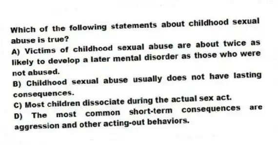 Which of the following statements about childhood sexual abuse is true?
A) Victims of childhood sexual abuse are about twice as likely to develop a later mental disorder as those who were not abused.
B) Childhood sexual abuse usually does not have lasting consequences.
C) Most children dissociate during the actual sex act.
D) The most common short-term consequences are aggression and other acting-out behaviors.