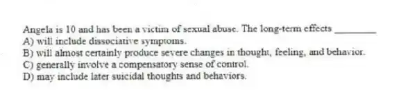 Angela is 10 and has been a victim of sexual abuse. The long-term effects ________
A) will include dissociative symptoms.
B) will almost certainly produce severe changes in thought, feeling, and behavior.
C) generally involve a compensatory sense of control.
D) may include later suicidal thoughts and behaviors.