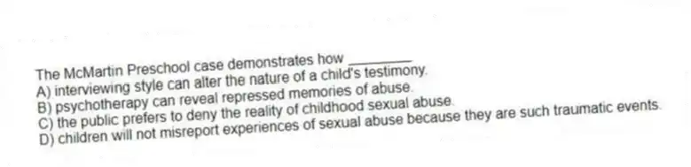 The McMartin Preschool case demonstrates how ________
A) interviewing style can alter the nature of a child's testimony.
B) psychotherapy can reveal repressed memories of abuse.
C) the public prefers to deny the reality of childhood sexual abuse.
D) children will not misreport experiences of sexual abuse because they are such traumatic events.