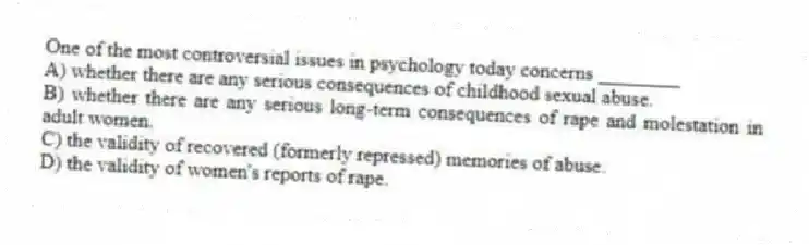 One of the most controversial issues in psychology today concerns ________
A) whether there are any serious consequences of childhood sexual abuse.
B) whether there are any serious long-term consequences of rape and molestation in adult women.
C) the validity of recovered (formerly repressed) memories of abuse.
D) the validity of women's reports of rape.