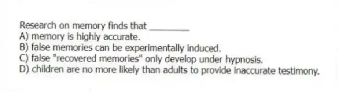 Research on memory finds that ________
A) memory is highly accurate.
B) false memories can be experimentally induced.
C) false "recovered memories" only develop under hypnosis.
D) children are no more likely than adults to provide inaccurate testimony.