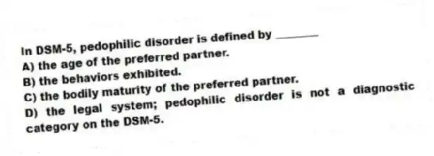 In DSM-5, pedophilic disorder is defined by ________
A) the age of the preferred partner.
B) the behaviors exhibited.
C) the bodily maturity of the preferred partner.
D) the legal system; pedophilic disorder is not a diagnostic category on the DSM-5.