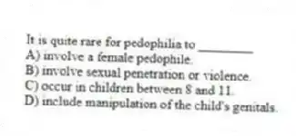 It is quite rare for pedophilia to ________
A) involve a female pedophile.
B) involve sexual penetration or violence.
C) occur in children between 8 and 11.
D) include manipulation of the child's genitals.