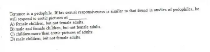 Terrance is a pedophile. If his sexual responsiveness is similar to that found in studies of pedophiles, he will respond to erotic pictures of ________
A) female children, but not female adults.
B) male and female children, but not female adults.
C) children more than erotic pictures of adults.
D) male children, but not female adults.
