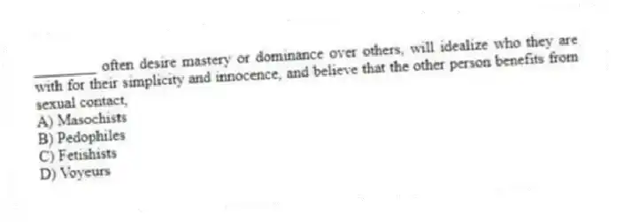 ________ often desire mastery or dominance over others, will idealize who they are with for their simplicity and innocence, and believe that the other person benefits from sexual contact,
A) Masochists
B) Pedophiles
C) Fetishists
D) Voyeurs