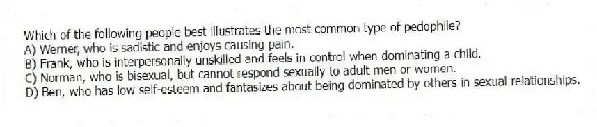 Which of the following people best illustrates the most common type of pedophile?
A) Werner, who is sadistic and enjoys causing pain.
B) Frank, who is interpersonally unskilled and feels in control when dominating a child.
C) Norman, who is bisexual, but cannot respond sexually to adult men or women.
D) Ben, who has low self-esteem and fantasizes about being dominated by others in sexual relationships.