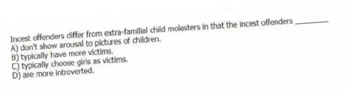 Incest offenders differ from extra-familial child molesters in that the incest offenders ________
A) don't show arousal to pictures of children.
B) typically have more victims.
C) typically choose girls as victims.
D) are more introverted.
