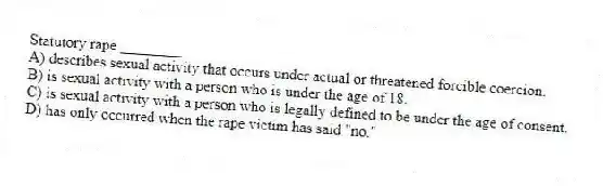 Statutory rape ________
A) describes sexual activity that occurs under actual or threatened forcible coercion.
B) is sexual activity with a person who is under the age of 18.
C) is sexual activity with a person who is legally defined to be under the age of consent.
D) has only occurred when the rape victim has said "no."