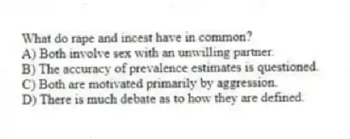 What do rape and incest have in common?
A) Both involve sex with an unwilling partner.
B) The accuracy of prevalence estimates is questioned.
C) Both are motivated primarily by aggression.
D) There is much debate as to how they are defined.