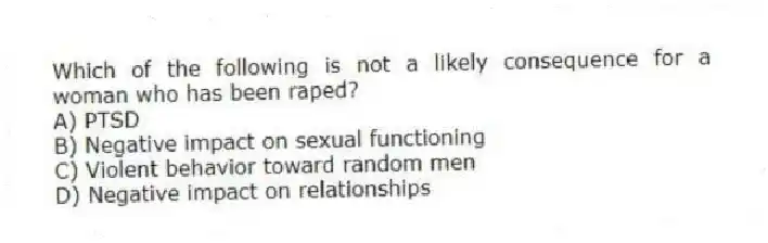 Which of the following is not a likely consequence for a woman who has been raped?
A) PTSD
B) Negative impact on sexual functioning
C) Violent behavior toward random men
D) Negative impact on relationships