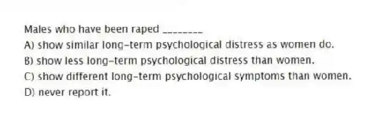 Males who have been raped ________
A) show similar long-term psychological distress as women do.
B) show less long-term psychological distress than women.
C) show different long-term psychological symptoms than women.
D) never report it.