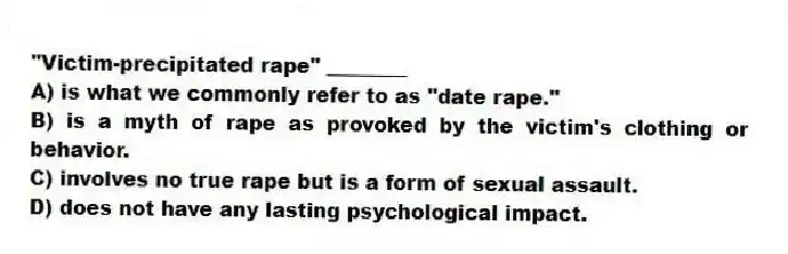 "Victim-precipitated rape" ________
A) is what we commonly refer to as "date rape."
B) is a myth of rape as provoked by the victim's clothing or behavior.
C) involves no true rape but is a form of sexual assault.
D) does not have any lasting psychological impact.