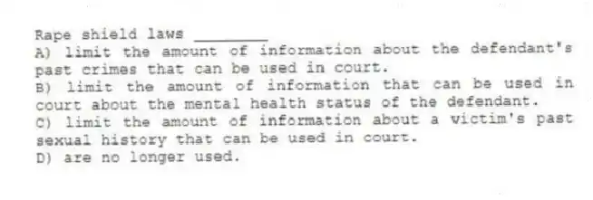 Rape shield laws ________
A) limit the amount of information about the defendant's past crimes that can be used in court.
B) limit the amount of information that can be used in court about the mental health status of the defendant.
C) limit the amount of information about a victim's past sexual history that can be used in court.
D) are no longer used.