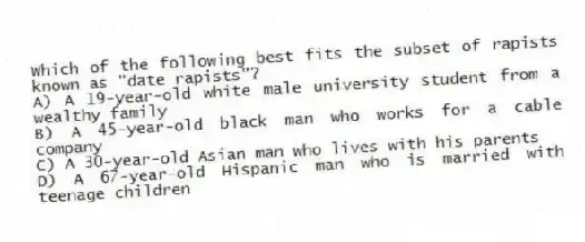 Which of the following best fits the subset of rapists known as "date rapists"?
A) A 19-year-old white male university student from a wealthy family
B) A 45-year-old black man who works for a cable company
C) A 30-year-old Asian man who lives with his parents
D) A 67-year-old Hispanic man who is married with teenage children