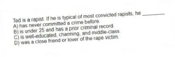 Ted is a rapist. If he is typical of most convicted rapists, he ________
A) has never committed a crime before.
B) is under 25 and has a prior criminal record.
C) is well-educated, charming, and middle-class.
D) was a close friend or lover of the rape victim.