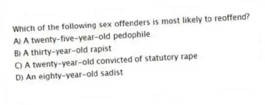 Which of the following sex offenders is most likely to reoffend?
A) A twenty-five-year-old pedophile
B) A thirty-year-old rapist
C) A twenty-year-old convicted of statutory rape
D) An eighty-year-old sadist