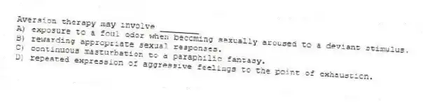 Aversion therapy may involve ________
A) exposure to a foul odor when becoming sexually aroused to a deviant stimulus.
B) rewarding appropriate sexual responses.
C) continuous masturbation to a paraphilic fantasy.
D) repeated expression of aggressive feelings to the point of exhaustion.