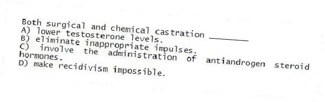 Both surgical and chemical castration ________
A) lower testosterone levels.
B) eliminate inappropriate impulses.
C) involve the administration of antiandrogen steroid hormones.
D) make recidivism impossible.