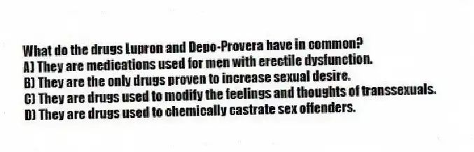 What do the drugs Lupron and Depo-Provera have in common?
A) They are medications used for men with erectile dysfunction.
B) They are the only drugs proven to increase sexual desire.
C) They are drugs used to modify the feelings and thoughts of transsexuals.
D) They are drugs used to chemically castrate sex offenders.