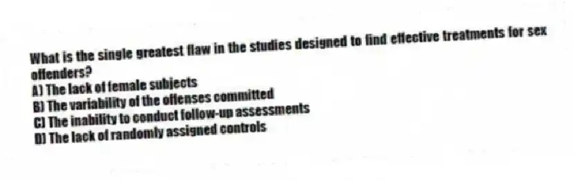 What is the single greatest flaw in the studies designed to find effective treatments for sex offenders?
A) The lack of female subjects
B) The variability of the offenses committed
C) The inability to conduct follow-up assessments
D) The lack of randomly assigned controls