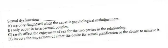 Sexual dysfunctions ________
A) are only diagnosed when the cause is psychological maladjustment.
B) only occur in heterosexual couples.
C) rarely affect the enjoyment of sex for the two parties in the relationship.
D) involve the impairment of either the desire for sexual gratification or the ability to achieve it.
