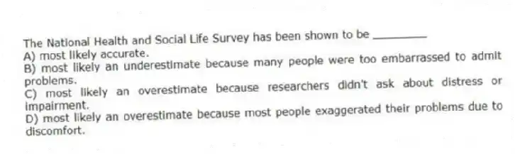 The National Health and Social Life Survey has been shown to be ________
A) most likely accurate.
B) most likely an underestimate because many people were too embarrassed to admit problems.
C) most likely an overestimate because researchers didn't ask about distress or impairment.
D) most likely an overestimate because most people exaggerated their problems due to discomfort.