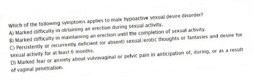 Which of the following symptoms applies to male hypoactive sexual desire disorder?
A) Marked difficulty in obtaining an erection during sexual activity.
B) Marked difficulty in maintaining an erection until the completion of sexual activity.
C) Persistently or recurrently deficient (or absent) sexual/erotic thoughts or fantasies and desire for sexual activity for at least 6 months.
D) Marked fear or anxiety about vulvovaginal or pelvic pain in anticipation of, during, or as a result of vaginal penetration.