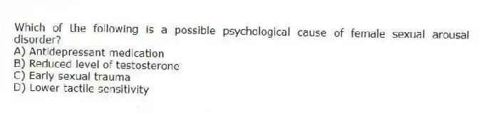 Which of the following is a possible psychological cause of female sexual arousal disorder?
A) Antidepressant medication
B) Reduced level of testosterone
C) Early sexual trauma
D) Lower tactile sensitivity