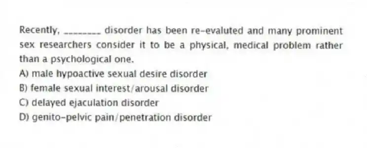 Recently, ________ disorder has been re-evaluted and many prominent sex researchers consider it to be a physical, medical problem rather than a psychological one.
A) male hypoactive sexual desire disorder
B) female sexual interest/arousal disorder
C) delayed ejaculation disorder
D) genito-pelvic pain/penetration disorder