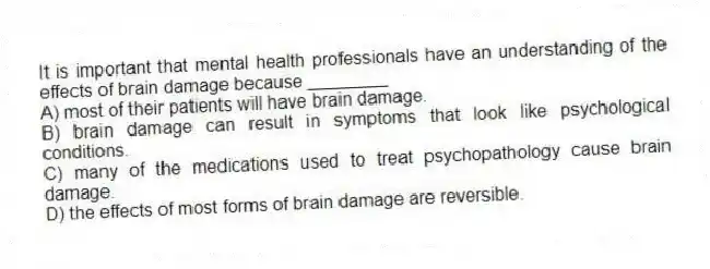 It is important that mental health professionals have an understanding of the effects of brain damage because ________
A) most of their patients will have brain damage.
B) brain damage can result in symptoms that look like psychological conditions.
C) many of the medications used to treat psychopathology cause brain damage.
D) the effects of most forms of brain damage are reversible.