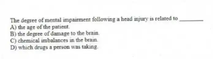 The degree of mental impairment following a head injury is related to ________
A) the age of the patient.
B) the degree of damage to the brain.
C) chemical imbalances in the brain.
D) which drugs a person was taking.