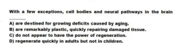 With a few exceptions, cell bodies and neural pathways in the brain ________
A) are destined for growing deficits caused by aging.
B) are remarkably plastic, quickly repairing damaged tissue.
C) do not appear to have the power of regeneration.
D) regenerate quickly in adults but not in children.