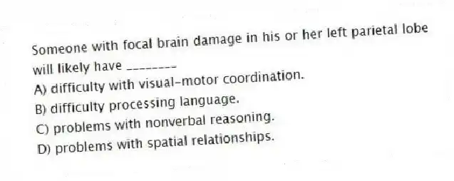 Someone with focal brain damage in his or her left parietal lobe will likely have ________
A) difficulty with visual-motor coordination.
B) difficulty processing language.
C) problems with nonverbal reasoning.
D) problems with spatial relationships.