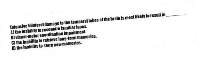 Extensive bilateral damage to the temporal lobes of the brain is most likely to result in ________
A) the inability to recognize familiar faces.
B) visual-motor coordination impairment.
C) the inability to retrieve long-term memories.
D) the inability to store new memories.