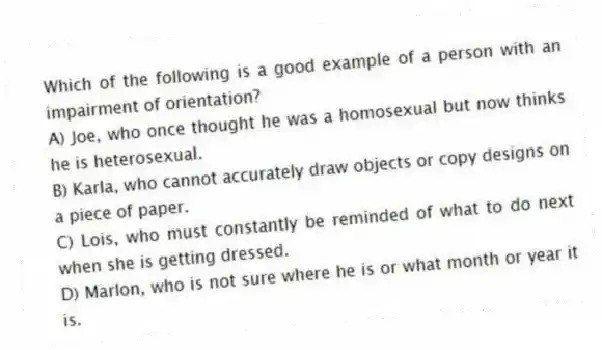 Which of the following is a good example of a person with an impairment of orientation?
A) Joe, who once thought he was a homosexual but now thinks he is heterosexual.
B) Karla, who cannot accurately draw objects or copy designs on a piece of paper.
C) Lois, who must constantly be reminded of what to do next when she is getting dressed.
D) Marlon, who is not sure where he is or what month or year it is.