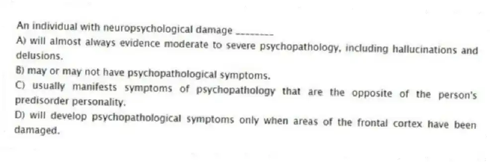 An individual with neuropsychological damage ________
A) will almost always evidence moderate to severe psychopathology, including hallucinations and delusions.
B) may or may not have psychopathological symptoms.
C) usually manifests symptoms of psychopathology that are the opposite of the person's predisorder personality.
D) will develop psychopathological symptoms only when areas of the frontal cortex have been damaged.