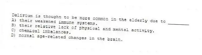 Delirium is thought to be more common in the elderly due to ________
A) their weakened immune systems.
B) their relative lack of physical and mental activity.
C) chemical imbalances.
D) normal age-related changes in the brain.