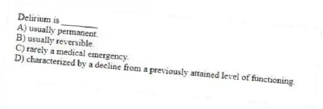 Delirium is ________
A) usually permanent.
B) usually reversible.
C) rarely a medical emergency.
D) characterized by a decline from a previously attained level of functioning.