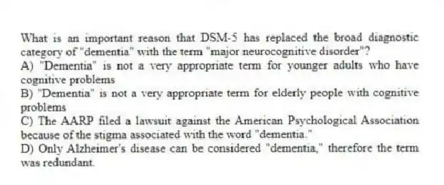 What is an important reason that DSM-5 has replaced the broad diagnostic category of "dementia" with the term "major neurocognitive disorder"?
A) "Dementia" is not a very appropriate term for younger adults who have cognitive problems
B) "Dementia" is not a very appropriate term for elderly people with cognitive problems
C) The AARP filed a lawsuit against the American Psychological Association because of the stigma associated with the word "dementia."
D) Only Alzheimer's disease can be considered "dementia," therefore the term was redundant.