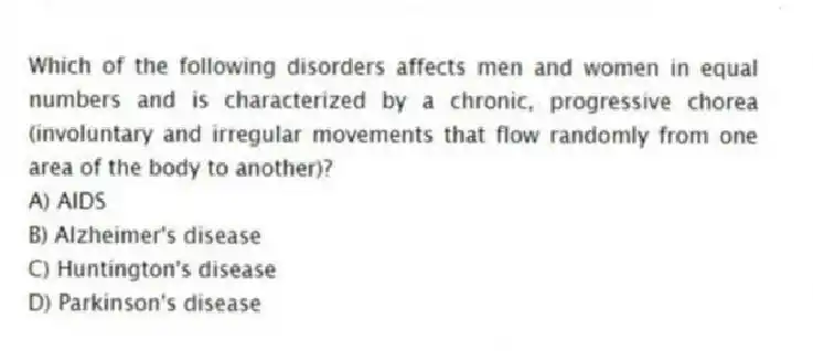 Which of the following disorders affects men and women in equal numbers and is characterized by a chronic, progressive chorea (involuntary and irregular movements that flow randomly from one area of the body to another)?
A) AIDS
B) Alzheimer's disease
C) Huntington's disease
D) Parkinson's disease