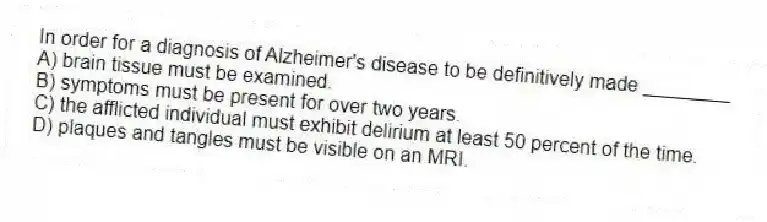 In order for a diagnosis of Alzheimer's disease to be definitively made ________
A) brain tissue must be examined.
B) symptoms must be present for over two years.
C) the afflicted individual must exhibit delirium at least 50 percent of the time.
D) plaques and tangles must be visible on an MRI.