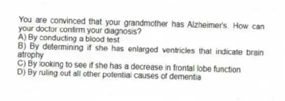 You are convinced that your grandmother has Alzheimer's. How can your doctor confirm your diagnosis?
A) By conducting a blood test
B) By determining if she has enlarged ventricles that indicate brain atrophy
C) By looking to see if she has a decrease in frontal lobe function
D) By ruling out all other potential causes of dementia
