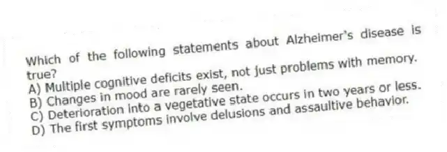 Which of the following statements about Alzheimer's disease is true?
A) Multiple cognitive deficits exist, not just problems with memory.
B) Changes in mood are rarely seen.
C) Deterioration into a vegetative state occurs in two years or less.
D) The first symptoms involve delusions and assaultive behavior.