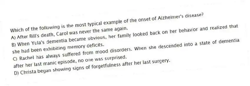 Which of the following is the most typical example of the onset of Alzheimer's disease?
A) After Bill's death, Carol was never the same again.
B) When Yula's dementia became obvious, her family looked back on her behavior and realized that she had been exhibiting memory deficits.
C) Rachel has always suffered from mood disorders. When she descended into a state of dementia after her last manic episode, no one was surprised.
D) Christa began showing signs of forgetfulness after her last surgery.